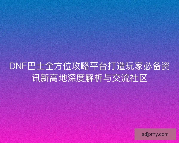 DNF巴士全方位攻略平台打造玩家必备资讯新高地深度解析与交流社区