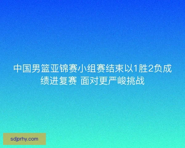 中国男篮亚锦赛小组赛结束以1胜2负成绩进复赛 面对更严峻挑战