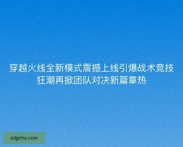 穿越火线全新模式震撼上线引爆战术竞技狂潮再掀团队对决新篇章热