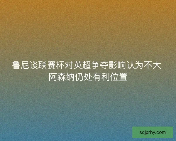 鲁尼谈联赛杯对英超争夺影响认为不大 阿森纳仍处有利位置