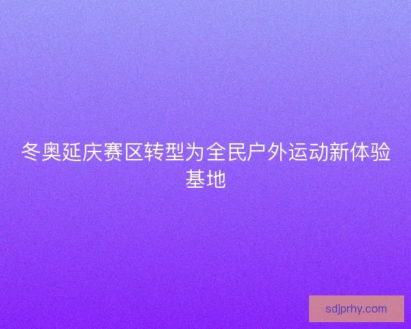 冬奥延庆赛区转型为全民户外运动新体验基地